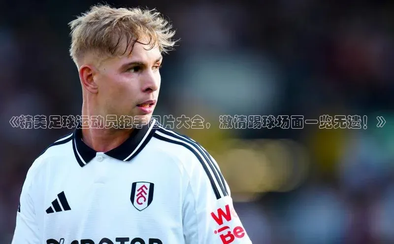 人人体育官方网站字节跳动《精美足球运动员抱手图片大全，激情踢球场面一览无遗！》