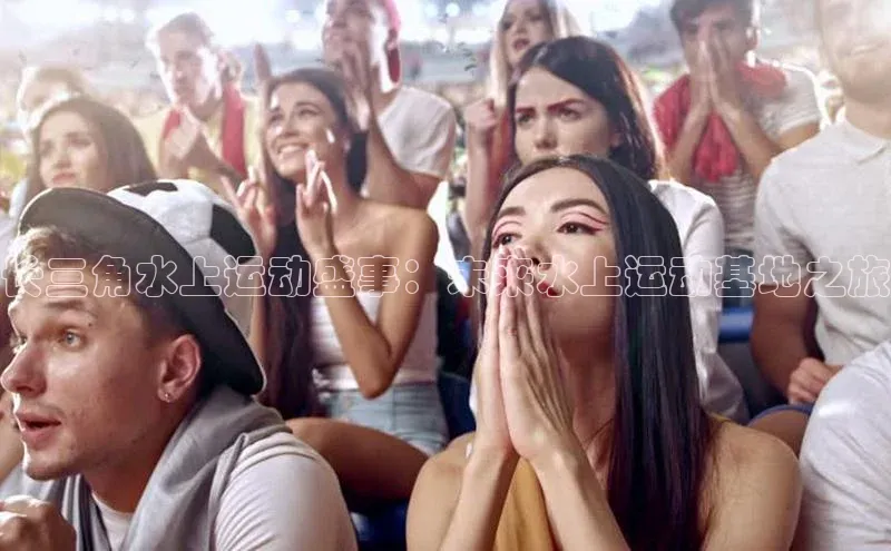 人人体育app官方下载ios壹网壹创长三角水上运动盛事：未来水上运动基地之旅