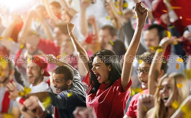 人人体育官方网站滴滴出行长安盛景：西安作为国际体育赛事举办地的潜力与魅力