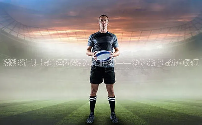 精彩纷呈！最新运动赛事新闻播报——为你带来最热血瞬间