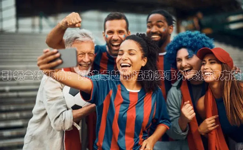 引领全球视角：打造卓越的运动赛事外宾接待方案
