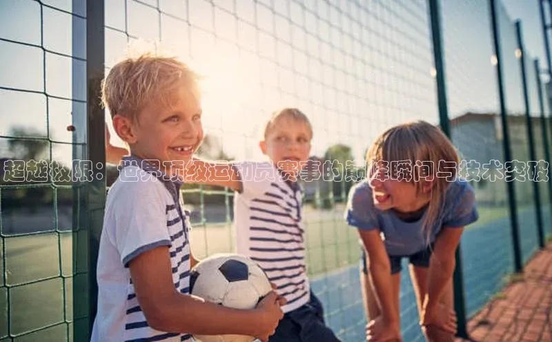 超越极限：世界顶级运动员赛事的巅峰瞬间与技术突破