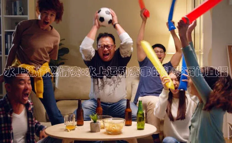 水上激情燃情赛:水上运动赛事的精彩瞬间直播