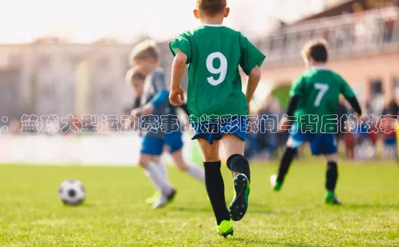 ：篮球大型运动赛事的精彩瞬间与背后的故事