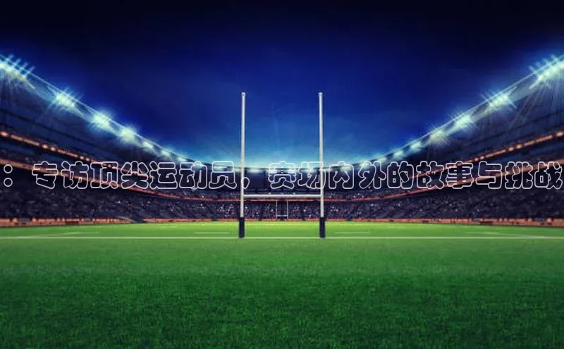 ：专访顶尖运动员，赛场内外的故事与挑战
